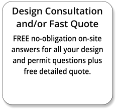 Design Consultation and/or Fast Quote FREE no-obligation on-site answers for all your design and permit questions plus free detailed quote.